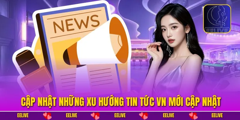 Cập nhật những xu hướng tin tức VN mới cập nhật